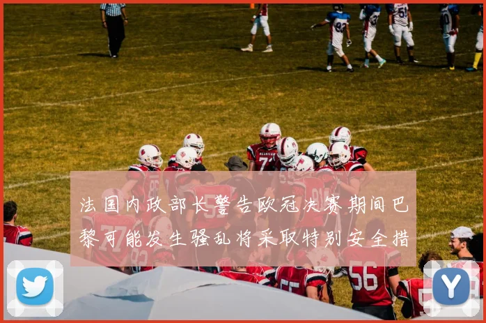 法国内政部长警告欧冠决赛期间巴黎可能发生骚乱将采取特别安全措施