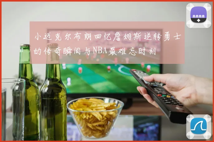 小迈克尔布朗回忆詹姆斯逆转勇士的传奇瞬间与NBA最难忘时刻