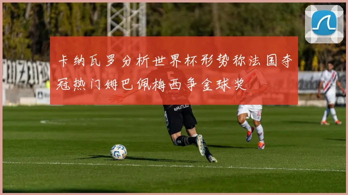 卡纳瓦罗分析世界杯形势称法国夺冠热门姆巴佩梅西争金球奖
