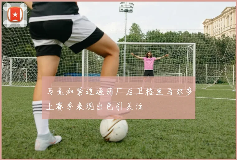 马竞加紧追逐药厂后卫格里马尔多上赛季表现出色引关注