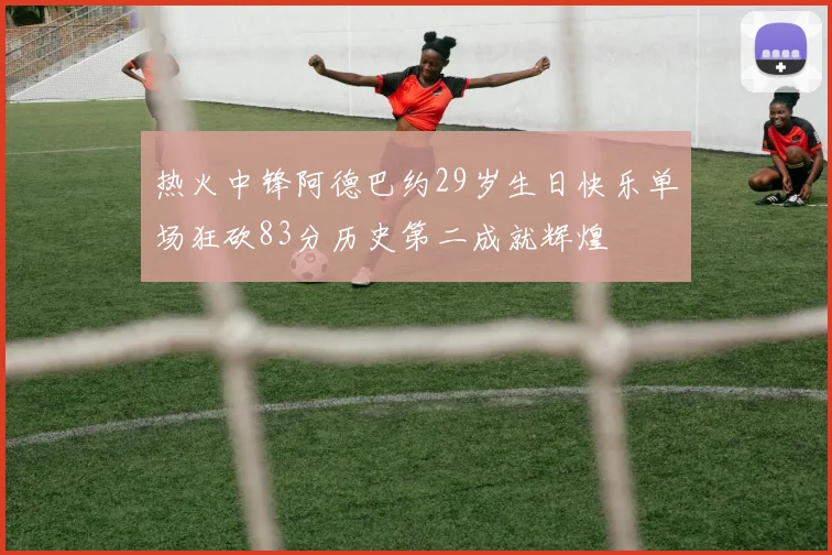 热火中锋阿德巴约29岁生日快乐单场狂砍83分历史第二成就辉煌