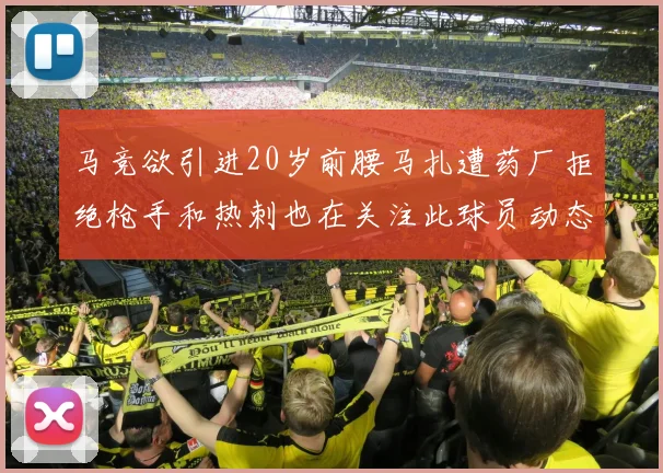 马竞欲引进20岁前腰马扎遭药厂拒绝枪手和热刺也在关注此球员动态