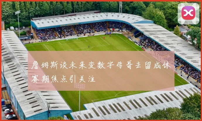 詹姆斯谈未来变数字母哥去留成休赛期焦点引关注