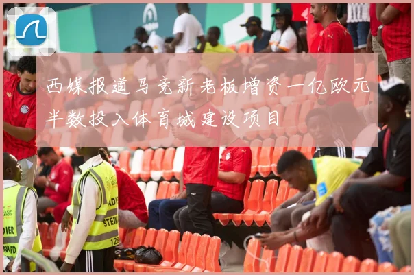 西媒报道马竞新老板增资一亿欧元半数投入体育城建设项目
