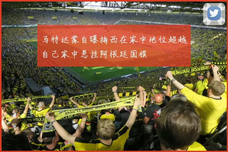 马特达蒙自曝梅西在家中地位超越自己家中悬挂阿根廷国旗
