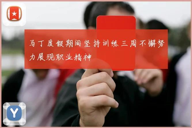 马丁度假期间坚持训练三周不懈努力展现职业精神
