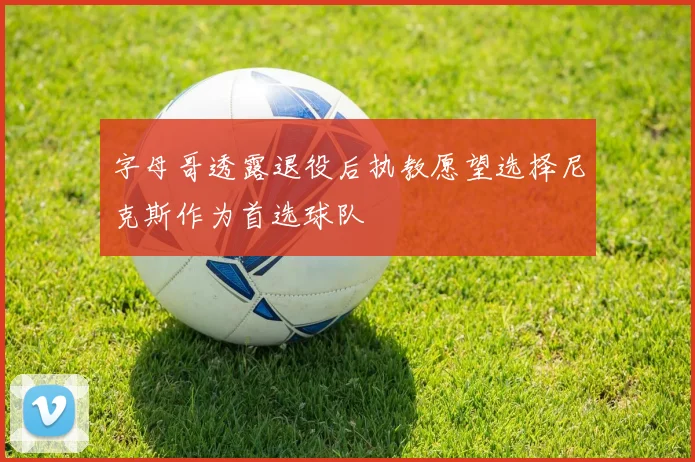 字母哥透露退役后执教愿望选择尼克斯作为首选球队