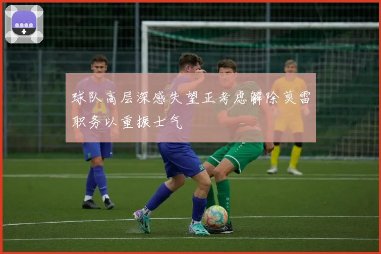 球队高层深感失望正考虑解除莫雷职务以重振士气