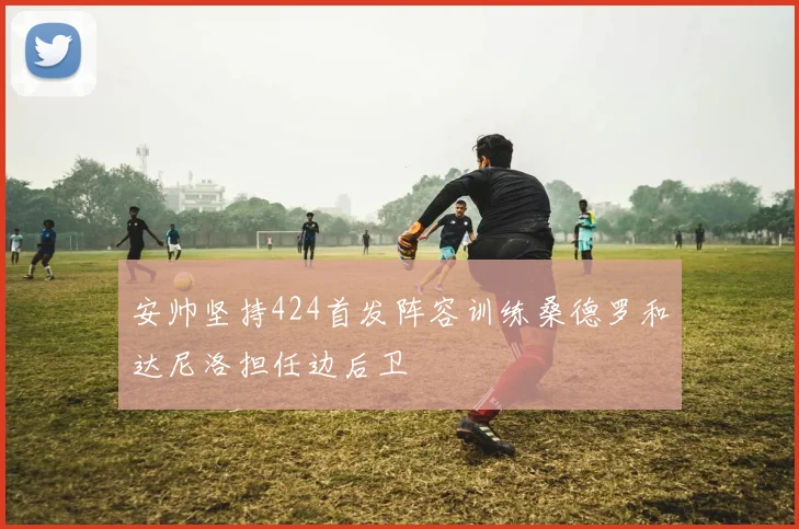 安帅坚持424首发阵容训练桑德罗和达尼洛担任边后卫