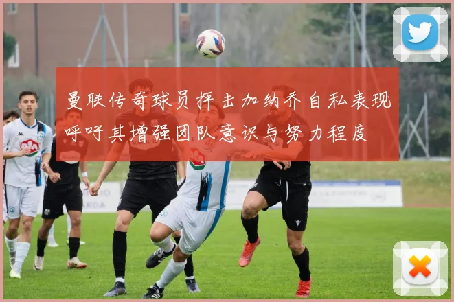 曼联传奇球员抨击加纳乔自私表现呼吁其增强团队意识与努力程度