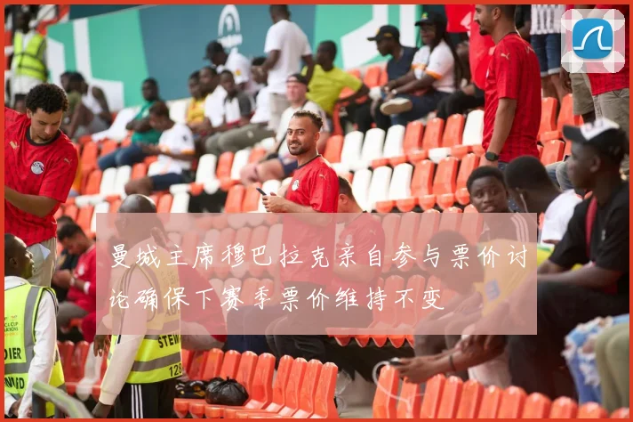 曼城主席穆巴拉克亲自参与票价讨论确保下赛季票价维持不变