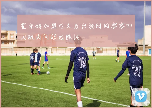 霍尔姆加盟尤文后出场时间寥寥四次肌肉问题成隐忧