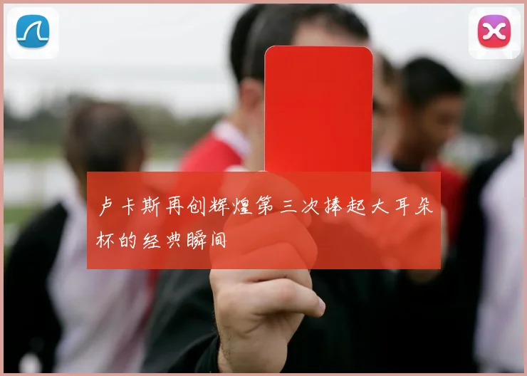 卢卡斯再创辉煌第三次捧起大耳朵杯的经典瞬间