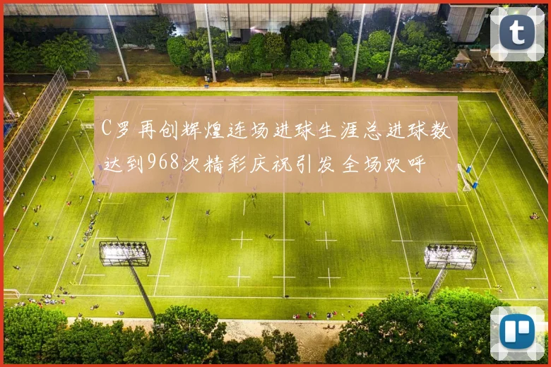 C罗再创辉煌连场进球生涯总进球数达到968次精彩庆祝引发全场欢呼