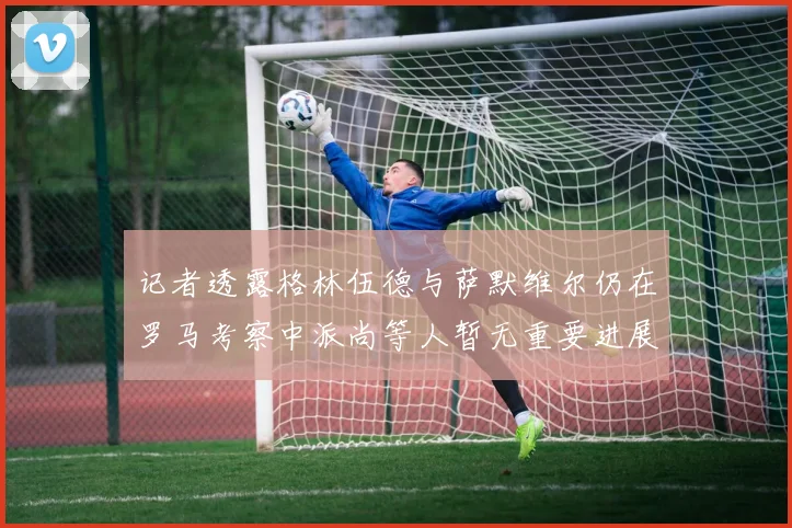 记者透露格林伍德与萨默维尔仍在罗马考察中派尚等人暂无重要进展消息