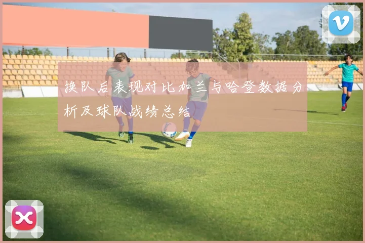换队后表现对比加兰与哈登数据分析及球队战绩总结