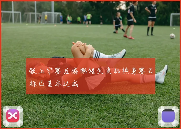 张玉宁赛后感慨错失良机热身赛目标已基本达成