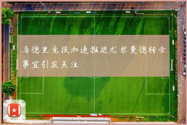 马德里竞技加速推进尤尔曼德转会事宜引发关注