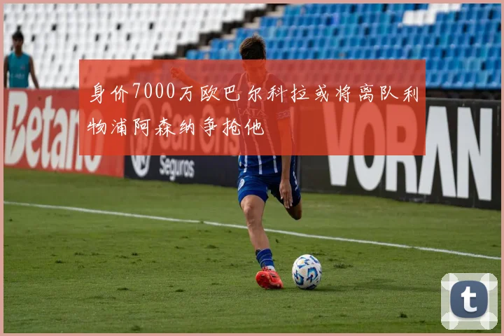 身价7000万欧巴尔科拉或将离队利物浦阿森纳争抢他
