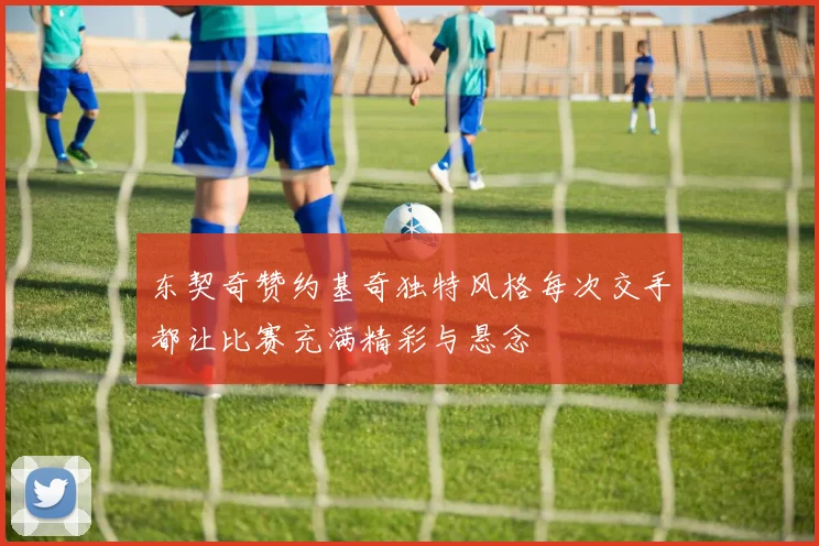 东契奇赞约基奇独特风格每次交手都让比赛充满精彩与悬念