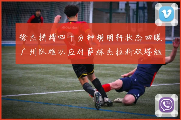 徐杰拼搏四十分钟胡明轩状态回暖广州队难以应对萨林杰拉科双塔组合