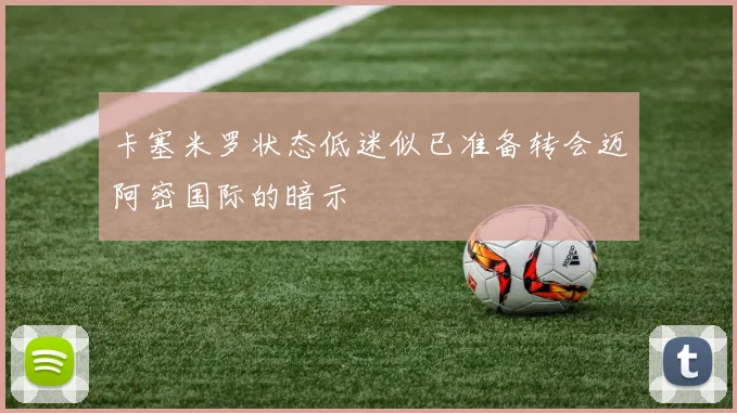 卡塞米罗状态低迷似已准备转会迈阿密国际的暗示