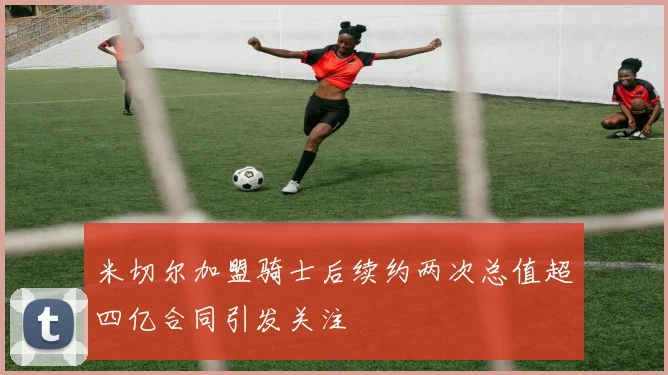 米切尔加盟骑士后续约两次总值超四亿合同引发关注